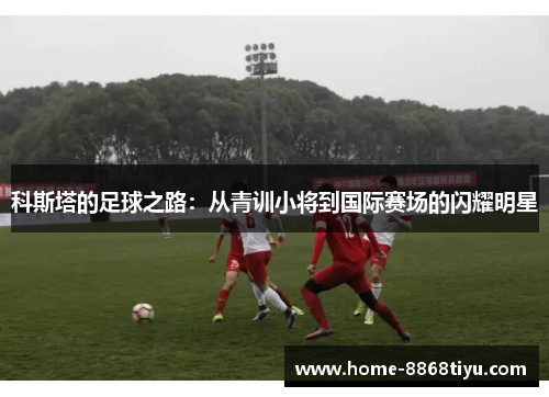 科斯塔的足球之路：从青训小将到国际赛场的闪耀明星